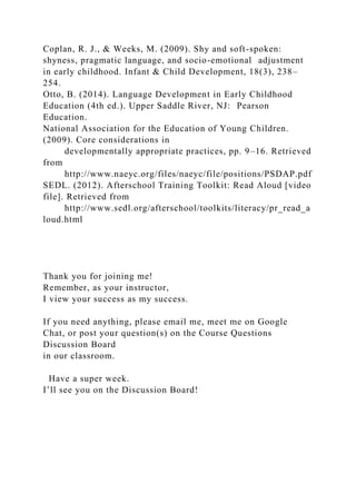 Coplan, R. J., & Weeks, M. (2009). Shy and soft-spoken:
shyness, pragmatic language, and socio-emotional adjustment
in early childhood. Infant & Child Development, 18(3), 238–
254.
Otto, B. (2014). Language Development in Early Childhood
Education (4th ed.). Upper Saddle River, NJ: Pearson
Education.
National Association for the Education of Young Children.
(2009). Core considerations in
developmentally appropriate practices, pp. 9–16. Retrieved
from
http://www.naeyc.org/files/naeyc/file/positions/PSDAP.pdf
SEDL. (2012). Afterschool Training Toolkit: Read Aloud [video
file]. Retrieved from
http://www.sedl.org/afterschool/toolkits/literacy/pr_read_a
loud.html
Thank you for joining me!
Remember, as your instructor,
I view your success as my success.
If you need anything, please email me, meet me on Google
Chat, or post your question(s) on the Course Questions
Discussion Board
in our classroom.
Have a super week.
I’ll see you on the Discussion Board!
 