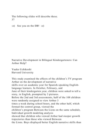The following slides will describe these.
37
:o) See you on the DB! :o)
Narrative Development in Bilingual Kindergarteners: Can
Arthur Help?
Yuuko Uchikoshi
Harvard University
This study examined the effects of the children’s TV program
Arthur on the development of narrative
skills over an academic year for Spanish-speaking English-
language learners. In October, February, and
June of their kindergarten year, children were asked to tell a
story, in English, prompted by 3 pictures.
Before the 2nd and 3rd assessments, half of the 108 children
were randomly assigned to view Arthur 3
times a week during school hours, and the other half, which
formed the control group, viewed the
children’s program Between the Lions on the same schedule.
Individual growth modeling analysis
showed that children who viewed Arthur had steeper growth
trajectories than those who viewed Between
the Lions. Boys displayed better English narrative skills than
 