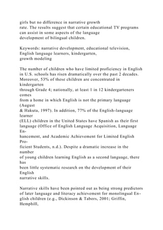girls but no difference in narrative growth
rate. The results suggest that certain educational TV programs
can assist in some aspects of the language
development of bilingual children.
Keywords: narrative development, educational television,
English language learners, kindergarten,
growth modeling
The number of children who have limited proficiency in English
in U.S. schools has risen dramatically over the past 2 decades.
Moreover, 53% of these children are concentrated in
kindergarten
through Grade 4; nationally, at least 1 in 12 kindergarteners
comes
from a home in which English is not the primary language
(August
& Hakuta, 1997). In addition, 77% of the English-language
learner
(ELL) children in the United States have Spanish as their first
language (Office of English Language Acquisition, Language
En-
hancement, and Academic Achievement for Limited English
Pro-
ficient Students, n.d.). Despite a dramatic increase in the
number
of young children learning English as a second language, there
has
been little systematic research on the development of their
English
narrative skills.
Narrative skills have been pointed out as being strong predictors
of later language and literacy achievement for monolingual En-
glish children (e.g., Dickinson & Tabors, 2001; Griffin,
Hemphill,
 