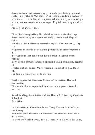 deemphasize event sequencing yet emphasize description and
evaluation (Silva & McCabe, 1996). Latino children also tend to
produce narratives focused on personal and family relationships
rather than on events as monolingual English-speaking children
do
(Silva & McCabe, 1996).
Thus, Spanish-speaking ELL children are at a disadvantage
from school entry as a result not only of their weak English
skills
but also of their different narrative styles. Consequently, they
are
projected to have later academic problems. In order to prevent
this,
interventions that can be conducted prior to school entry,
particu-
larly for the growing Spanish-speaking ELL population, need to
be
created and examined. More research is crucial to give these
ELL
children an equal start in first grade.
Yuuko Uchikoshi, Graduate School of Education, Harvard
University.
This research was supported by dissertation grants from the
Interna-
tional Reading Association and the Harvard University Graduate
School of
Education.
I am thankful to Catherine Snow, Terry Tivnan, Maria Carlo,
and Lowry
Hemphill for their valuable comments on previous versions of
this article.
I also thank Carlo Santos, Frida Gomez, Kim Keith, Elisa Jazo,
 