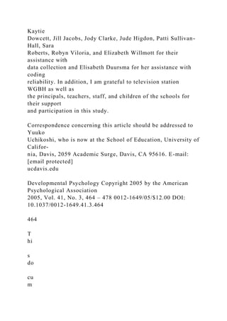 Kaytie
Dowcett, Jill Jacobs, Jody Clarke, Jude Higdon, Patti Sullivan-
Hall, Sara
Roberts, Robyn Viloria, and Elizabeth Willmott for their
assistance with
data collection and Elisabeth Duursma for her assistance with
coding
reliability. In addition, I am grateful to television station
WGBH as well as
the principals, teachers, staff, and children of the schools for
their support
and participation in this study.
Correspondence concerning this article should be addressed to
Yuuko
Uchikoshi, who is now at the School of Education, University of
Califor-
nia, Davis, 2059 Academic Surge, Davis, CA 95616. E-mail:
[email protected]
ucdavis.edu
Developmental Psychology Copyright 2005 by the American
Psychological Association
2005, Vol. 41, No. 3, 464 – 478 0012-1649/05/$12.00 DOI:
10.1037/0012-1649.41.3.464
464
T
hi
s
do
cu
m
 