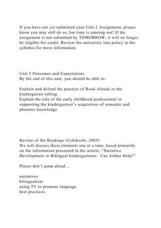 If you have not yet submitted your Unit 2 Assignment, please
know you may still do so, but time is running out! If the
assignment is not submitted by TOMORROW, it will no longer
be eligible for credit. Review the university late policy in the
syllabus for more information.
Unit 5 Outcomes and Expectations
By the end of this unit, you should be able to:
Explain and defend the practice of Read-Alouds in the
kindergarten setting.
Explain the role of the early childhood professional in
supporting the kindergartner’s acquisition of semantic and
phonetic knowledge.
Review of the Readings (Uchikoshi, 2005)
We will discuss these elements one at a time, based primarily
on the information presented in the article, “Narrative
Development in Bilingual kindergartners: Can Arthur Help?”
Please don’t jump ahead…
narratives
bilingualism
using TV to promote language
best practices
 