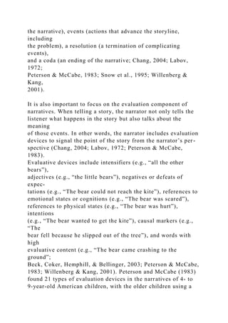the narrative), events (actions that advance the storyline,
including
the problem), a resolution (a termination of complicating
events),
and a coda (an ending of the narrative; Chang, 2004; Labov,
1972;
Peterson & McCabe, 1983; Snow et al., 1995; Willenberg &
Kang,
2001).
It is also important to focus on the evaluation component of
narratives. When telling a story, the narrator not only tells the
listener what happens in the story but also talks about the
meaning
of those events. In other words, the narrator includes evaluation
devices to signal the point of the story from the narrator’s per-
spective (Chang, 2004; Labov, 1972; Peterson & McCabe,
1983).
Evaluative devices include intensifiers (e.g., “all the other
bears”),
adjectives (e.g., “the little bears”), negatives or defeats of
expec-
tations (e.g., “The bear could not reach the kite”), references to
emotional states or cognitions (e.g., “The bear was scared”),
references to physical states (e.g., “The bear was hurt”),
intentions
(e.g., “The bear wanted to get the kite”), causal markers (e.g.,
“The
bear fell because he slipped out of the tree”), and words with
high
evaluative content (e.g., “The bear came crashing to the
ground”;
Beck, Coker, Hemphill, & Bellinger, 2003; Peterson & McCabe,
1983; Willenberg & Kang, 2001). Peterson and McCabe (1983)
found 21 types of evaluation devices in the narratives of 4- to
9-year-old American children, with the older children using a
 