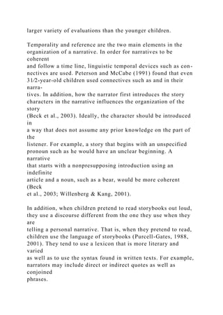 larger variety of evaluations than the younger children.
Temporality and reference are the two main elements in the
organization of a narrative. In order for narratives to be
coherent
and follow a time line, linguistic temporal devices such as con-
nectives are used. Peterson and McCabe (1991) found that even
31⁄2-year-old children used connectives such as and in their
narra-
tives. In addition, how the narrator first introduces the story
characters in the narrative influences the organization of the
story
(Beck et al., 2003). Ideally, the character should be introduced
in
a way that does not assume any prior knowledge on the part of
the
listener. For example, a story that begins with an unspecified
pronoun such as he would have an unclear beginning. A
narrative
that starts with a nonpresupposing introduction using an
indefinite
article and a noun, such as a bear, would be more coherent
(Beck
et al., 2003; Willenberg & Kang, 2001).
In addition, when children pretend to read storybooks out loud,
they use a discourse different from the one they use when they
are
telling a personal narrative. That is, when they pretend to read,
children use the language of storybooks (Purcell-Gates, 1988,
2001). They tend to use a lexicon that is more literary and
varied
as well as to use the syntax found in written texts. For example,
narrators may include direct or indirect quotes as well as
conjoined
phrases.
 