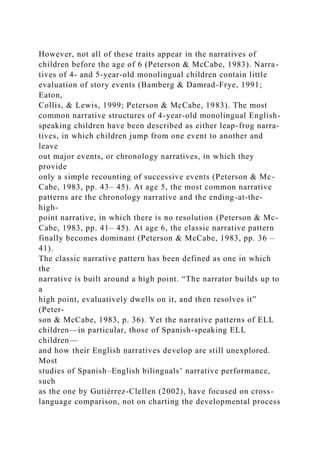 However, not all of these traits appear in the narratives of
children before the age of 6 (Peterson & McCabe, 1983). Narra-
tives of 4- and 5-year-old monolingual children contain little
evaluation of story events (Bamberg & Damrad-Frye, 1991;
Eaton,
Collis, & Lewis, 1999; Peterson & McCabe, 1983). The most
common narrative structures of 4-year-old monolingual English-
speaking children have been described as either leap-frog narra-
tives, in which children jump from one event to another and
leave
out major events, or chronology narratives, in which they
provide
only a simple recounting of successive events (Peterson & Mc-
Cabe, 1983, pp. 43– 45). At age 5, the most common narrative
patterns are the chronology narrative and the ending-at-the-
high-
point narrative, in which there is no resolution (Peterson & Mc-
Cabe, 1983, pp. 41– 45). At age 6, the classic narrative pattern
finally becomes dominant (Peterson & McCabe, 1983, pp. 36 –
41).
The classic narrative pattern has been defined as one in which
the
narrative is built around a high point. “The narrator builds up to
a
high point, evaluatively dwells on it, and then resolves it”
(Peter-
son & McCabe, 1983, p. 36). Yet the narrative patterns of ELL
children—in particular, those of Spanish-speaking ELL
children—
and how their English narratives develop are still unexplored.
Most
studies of Spanish–English bilinguals’ narrative performance,
such
as the one by Gutiérrez-Clellen (2002), have focused on cross-
language comparison, not on charting the developmental process
 