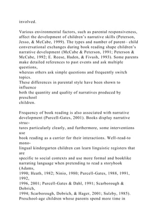 involved.
Various environmental factors, such as parental responsiveness,
affect the development of children’s narrative skills (Peterson,
Jesso, & McCabe, 1999). The types and number of parent– child
conversational exchanges during book reading shape children’s
narrative development (McCabe & Peterson, 1991; Peterson &
McCabe, 1992; E. Reese, Haden, & Fivush, 1993). Some parents
make detailed references to past events and ask multiple
questions,
whereas others ask simple questions and frequently switch
topics.
These differences in parental style have been shown to
influence
both the quantity and quality of narratives produced by
preschool
children.
Frequency of book reading is also associated with narrative
development (Purcell-Gates, 2001). Books display narrative
struc-
tures particularly clearly, and furthermore, some interventions
use
book reading as a carrier for their interactions. Well-read-to
mono-
lingual kindergarten children can learn linguistic registers that
are
specific to social contexts and use more formal and booklike
narrating language when pretending to read a storybook
(Adams,
1990; Heath, 1982; Ninio, 1980; Purcell-Gates, 1988, 1991,
1992,
1996, 2001; Purcell-Gates & Dahl, 1991; Scarborough &
Dobrich,
1994; Scarborough, Dobrich, & Hager, 2001; Sulzby, 1985).
Preschool-age children whose parents spend more time in
 