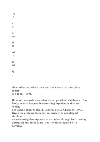 to
b
e
di
ss
em
in
at
ed
b
ro
ad
ly
.
about when and where the events in a narrative took place
(Peter-
son et al., 1999).
However, research shows that Latino preschool children are less
likely to have frequent book-reading experiences than are
White,
non-Latino children (Nord, Lennon, Liu, & Chandler, 1999).
Given the evidence from past research with monolingual
children
demonstrating that exposure to narratives through book reading
during the preschool years is positively associated with
narrative
 