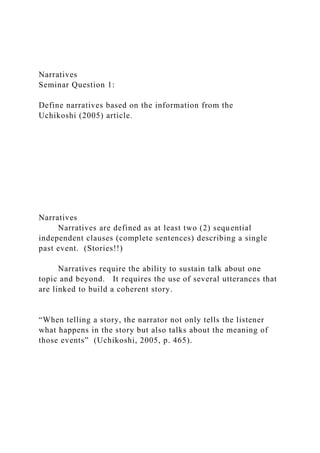 Narratives
Seminar Question 1:
Define narratives based on the information from the
Uchikoshi (2005) article.
Narratives
Narratives are defined as at least two (2) sequential
independent clauses (complete sentences) describing a single
past event. (Stories!!)
Narratives require the ability to sustain talk about one
topic and beyond. It requires the use of several utterances that
are linked to build a coherent story.
“When telling a story, the narrator not only tells the listener
what happens in the story but also talks about the meaning of
those events” (Uchikoshi, 2005, p. 465).
 