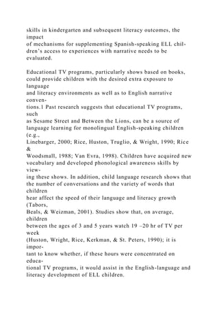 skills in kindergarten and subsequent literacy outcomes, the
impact
of mechanisms for supplementing Spanish-speaking ELL chil-
dren’s access to experiences with narrative needs to be
evaluated.
Educational TV programs, particularly shows based on books,
could provide children with the desired extra exposure to
language
and literacy environments as well as to English narrative
conven-
tions.1 Past research suggests that educational TV programs,
such
as Sesame Street and Between the Lions, can be a source of
language learning for monolingual English-speaking children
(e.g.,
Linebarger, 2000; Rice, Huston, Truglio, & Wright, 1990; Rice
&
Woodsmall, 1988; Van Evra, 1998). Children have acquired new
vocabulary and developed phonological awareness skills by
view-
ing these shows. In addition, child language research shows that
the number of conversations and the variety of words that
children
hear affect the speed of their language and literacy growth
(Tabors,
Beals, & Weizman, 2001). Studies show that, on average,
children
between the ages of 3 and 5 years watch 19 –20 hr of TV per
week
(Huston, Wright, Rice, Kerkman, & St. Peters, 1990); it is
impor-
tant to know whether, if these hours were concentrated on
educa-
tional TV programs, it would assist in the English-language and
literacy development of ELL children.
 