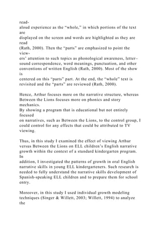 read-
aloud experience as the “whole,” in which portions of the text
are
displayed on the screen and words are highlighted as they are
read
(Rath, 2000). Then the “parts” are emphasized to point the
view-
ers’ attention to such topics as phonological awareness, letter–
sound correspondence, word meanings, punctuation, and other
conventions of written English (Rath, 2000). Most of the show
is
centered on this “parts” part. At the end, the “whole” text is
revisited and the “parts” are reviewed (Rath, 2000).
Hence, Arthur focuses more on the narrative structure, whereas
Between the Lions focuses more on phonics and story
mechanics.
By showing a program that is educational but not entirely
focused
on narratives, such as Between the Lions, to the control group, I
could control for any effects that could be attributed to TV
viewing.
Thus, in this study I examined the effect of viewing Arthur
versus Between the Lions on ELL children’s English narrative
growth within the context of a standard kindergarten program.
In
addition, I investigated the patterns of growth in oral English
narrative skills in young ELL kindergarteners. Such research is
needed to fully understand the narrative skills development of
Spanish-speaking ELL children and to prepare them for school
entry.
Moreover, in this study I used individual growth modeling
techniques (Singer & Willett, 2003; Willett, 1994) to analyze
the
 