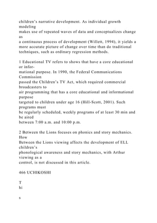 children’s narrative development. As individual growth
modeling
makes use of repeated waves of data and conceptualizes change
as
a continuous process of development (Willett, 1994), it yields a
more accurate picture of change over time than do traditional
techniques, such as ordinary regression methods.
1 Educational TV refers to shows that have a core educational
or infor-
mational purpose. In 1990, the Federal Communications
Commission
passed the Children’s TV Act, which required commercial
broadcasters to
air programming that has a core educational and informational
purpose
targeted to children under age 16 (Hill-Scott, 2001). Such
programs must
be regularly scheduled, weekly programs of at least 30 min and
be aired
between 7:00 a.m. and 10:00 p.m.
2 Between the Lions focuses on phonics and story mechanics.
How
Between the Lions viewing affects the development of ELL
children’s
phonological awareness and story mechanics, with Arthur
viewing as a
control, is not discussed in this article.
466 UCHIKOSHI
T
hi
s
 