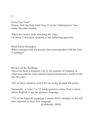8
Field Trip Time!
Please click the link Field Trip #1 in the “Information” box
under the chat window.
When you return from watching the video
(in about 3 minutes), respond to the following question:
Read Aloud Strategies
What strategies did she present that corresponded with the Unit
5 readings?
Review of the Readings
There has been a dramatic rise in the number of students in
American schools with limited English proficiency (LEP) in the
last 20 years.
53% of these children with LEP are in Kg through 4th grade.
Nationally, at least 1 in 12 kindergartners comes from a home
where English is not the primary language.
77% of the English-Language Learner (ELL) children in the US
have Spanish as their first language.
(Uchikoshi, 2005)
 
