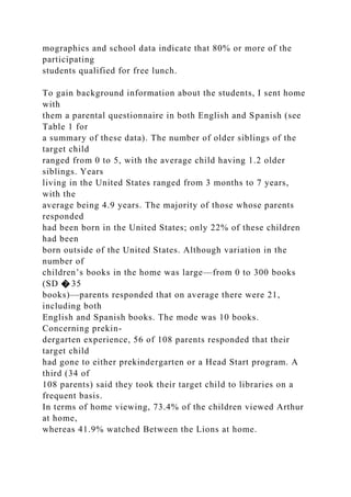 mographics and school data indicate that 80% or more of the
participating
students qualified for free lunch.
To gain background information about the students, I sent home
with
them a parental questionnaire in both English and Spanish (see
Table 1 for
a summary of these data). The number of older siblings of the
target child
ranged from 0 to 5, with the average child having 1.2 older
siblings. Years
living in the United States ranged from 3 months to 7 years,
with the
average being 4.9 years. The majority of those whose parents
responded
had been born in the United States; only 22% of these children
had been
born outside of the United States. Although variation in the
number of
children’s books in the home was large—from 0 to 300 books
(SD � 35
books)—parents responded that on average there were 21,
including both
English and Spanish books. The mode was 10 books.
Concerning prekin-
dergarten experience, 56 of 108 parents responded that their
target child
had gone to either prekindergarten or a Head Start program. A
third (34 of
108 parents) said they took their target child to libraries on a
frequent basis.
In terms of home viewing, 73.4% of the children viewed Arthur
at home,
whereas 41.9% watched Between the Lions at home.
 