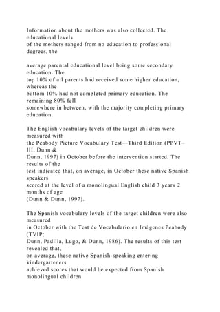 Information about the mothers was also collected. The
educational levels
of the mothers ranged from no education to professional
degrees, the
average parental educational level being some secondary
education. The
top 10% of all parents had received some higher education,
whereas the
bottom 10% had not completed primary education. The
remaining 80% fell
somewhere in between, with the majority completing primary
education.
The English vocabulary levels of the target children were
measured with
the Peabody Picture Vocabulary Test—Third Edition (PPVT–
III; Dunn &
Dunn, 1997) in October before the intervention started. The
results of the
test indicated that, on average, in October these native Spanish
speakers
scored at the level of a monolingual English child 3 years 2
months of age
(Dunn & Dunn, 1997).
The Spanish vocabulary levels of the target children were also
measured
in October with the Test de Vocabulario en Imágenes Peabody
(TVIP;
Dunn, Padilla, Lugo, & Dunn, 1986). The results of this test
revealed that,
on average, these native Spanish-speaking entering
kindergarteners
achieved scores that would be expected from Spanish
monolingual children
 