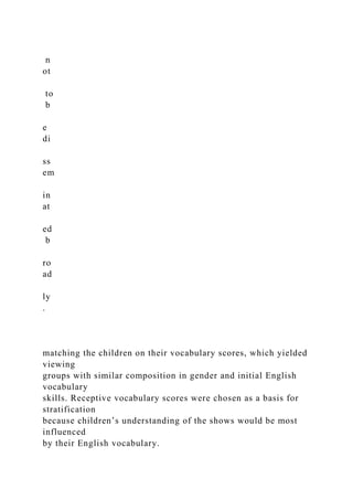 n
ot
to
b
e
di
ss
em
in
at
ed
b
ro
ad
ly
.
matching the children on their vocabulary scores, which yielded
viewing
groups with similar composition in gender and initial English
vocabulary
skills. Receptive vocabulary scores were chosen as a basis for
stratification
because children’s understanding of the shows would be most
influenced
by their English vocabulary.
 