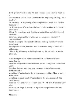 Both groups watched one 30-min episode three times a week in
a
classroom at school from October to the beginning of May, for a
total of
54 episodes. A frequency of three episodes a week was chosen
because of
the importance of repetition in interventions (Galdwell, 2000),
children’s
liking for repetition and familiar events (Galdwell, 2000), and
the feasi-
bility and practicality of children viewing educational TV
during school
hours. Owing to time constraints and to keep the intervention
consistent
among classrooms, teachers and researchers only showed the
videos and
did not do follow-up activities based on the episodes with the
children.
All kindergarteners were assessed with the narrative tests
described in
the following section at three time points throughout the school
year:
October (before watching any episodes in the classrooms),
February (after
watching 27 episodes in the classrooms), and late May or early
June (after
watching an additional 27 episodes in the classrooms).3 The
total testing
time for each individual session was 30 – 45 min. Children were
also
assessed on English as well as Spanish receptive vocabulary
knowledge.
Measures
 