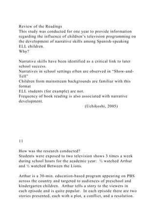 Review of the Readings
This study was conducted for one year to provide information
regarding the influence of children’s television programming on
the development of narrative skills among Spanish-speaking
ELL children.
Why?
Narrative skills have been identified as a critical link to later
school success.
Narratives in school settings often are observed in “Show-and-
Tell”
Children from mainstream backgrounds are familiar with this
format
ELL students (for example) are not.
Frequency of book reading is also associated with narrative
development.
(Uchikoshi, 2005)
11
How was the research conducted?
Students were exposed to two television shows 3 times a week
during school hours for the academic year: ½ watched Arthur
and ½ watched Between the Lions.
Arthur is a 30-min. education-based program appearing on PBS
across the country and targeted to audiences of preschool and
kindergarten children. Arthur tells a story to the viewers in
each episode and is quite popular. In each episode there are two
stories presented, each with a plot, a conflict, and a resolution.
 