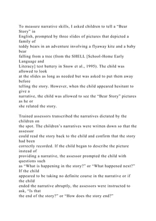 To measure narrative skills, I asked children to tell a “Bear
Story” in
English, prompted by three slides of pictures that depicted a
family of
teddy bears in an adventure involving a flyaway kite and a baby
bear
falling from a tree (from the SHELL [School-Home Early
Language and
Literacy] test battery in Snow et al., 1995). The child was
allowed to look
at the slides as long as needed but was asked to put them away
before
telling the story. However, when the child appeared hesitant to
give a
narrative, the child was allowed to see the “Bear Story” pictures
as he or
she related the story.
Trained assessors transcribed the narratives dictated by the
children on
the spot. The children’s narratives were written down so that the
assessor
could read the story back to the child and confirm that the story
had been
correctly recorded. If the child began to describe the picture
instead of
providing a narrative, the assessor prompted the child with
questions such
as “What is happening in the story?” or “What happened next?”
If the child
appeared to be taking no definite course in the narrative or if
the child
ended the narrative abruptly, the assessors were instructed to
ask, “Is that
the end of the story?” or “How does the story end?”
 