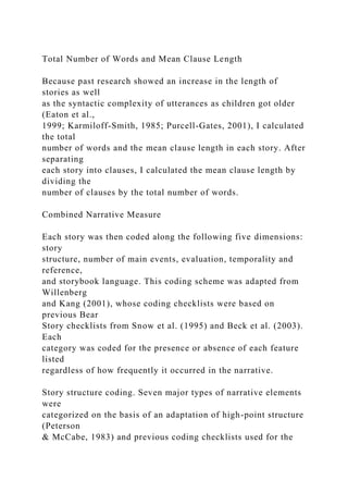 Total Number of Words and Mean Clause Length
Because past research showed an increase in the length of
stories as well
as the syntactic complexity of utterances as children got older
(Eaton et al.,
1999; Karmiloff-Smith, 1985; Purcell-Gates, 2001), I calculated
the total
number of words and the mean clause length in each story. After
separating
each story into clauses, I calculated the mean clause length by
dividing the
number of clauses by the total number of words.
Combined Narrative Measure
Each story was then coded along the following five dimensions:
story
structure, number of main events, evaluation, temporality and
reference,
and storybook language. This coding scheme was adapted from
Willenberg
and Kang (2001), whose coding checklists were based on
previous Bear
Story checklists from Snow et al. (1995) and Beck et al. (2003).
Each
category was coded for the presence or absence of each feature
listed
regardless of how frequently it occurred in the narrative.
Story structure coding. Seven major types of narrative elements
were
categorized on the basis of an adaptation of high-point structure
(Peterson
& McCabe, 1983) and previous coding checklists used for the
 
