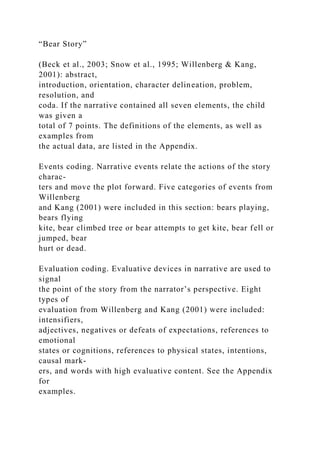 “Bear Story”
(Beck et al., 2003; Snow et al., 1995; Willenberg & Kang,
2001): abstract,
introduction, orientation, character delineation, problem,
resolution, and
coda. If the narrative contained all seven elements, the child
was given a
total of 7 points. The definitions of the elements, as well as
examples from
the actual data, are listed in the Appendix.
Events coding. Narrative events relate the actions of the story
charac-
ters and move the plot forward. Five categories of events from
Willenberg
and Kang (2001) were included in this section: bears playing,
bears flying
kite, bear climbed tree or bear attempts to get kite, bear fell or
jumped, bear
hurt or dead.
Evaluation coding. Evaluative devices in narrative are used to
signal
the point of the story from the narrator’s perspective. Eight
types of
evaluation from Willenberg and Kang (2001) were included:
intensifiers,
adjectives, negatives or defeats of expectations, references to
emotional
states or cognitions, references to physical states, intentions,
causal mark-
ers, and words with high evaluative content. See the Appendix
for
examples.
 