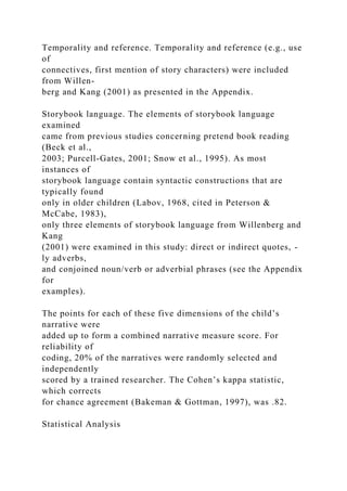Temporality and reference. Temporality and reference (e.g., use
of
connectives, first mention of story characters) were included
from Willen-
berg and Kang (2001) as presented in the Appendix.
Storybook language. The elements of storybook language
examined
came from previous studies concerning pretend book reading
(Beck et al.,
2003; Purcell-Gates, 2001; Snow et al., 1995). As most
instances of
storybook language contain syntactic constructions that are
typically found
only in older children (Labov, 1968, cited in Peterson &
McCabe, 1983),
only three elements of storybook language from Willenberg and
Kang
(2001) were examined in this study: direct or indirect quotes, -
ly adverbs,
and conjoined noun/verb or adverbial phrases (see the Appendix
for
examples).
The points for each of these five dimensions of the child’s
narrative were
added up to form a combined narrative measure score. For
reliability of
coding, 20% of the narratives were randomly selected and
independently
scored by a trained researcher. The Cohen’s kappa statistic,
which corrects
for chance agreement (Bakeman & Gottman, 1997), was .82.
Statistical Analysis
 