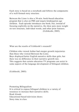 Each story is based on a storybook and follows the components
of a well-formed story structure.
Between the Lions is also a 30-min. book-based education
program that is also on PBS and targets kindergarten age
children. Each episode introduces one book; but, instead of
focusing explicitly on the narrative, the show puts more weight
on text structure, individual words, and other print features.
(Uchikoshi, 2005)
What are the results of Uchikoshi’s research?
Children who viewed Arthur had steeper growth trajectories
than those who viewed Between the Lions.
Boys displayed better English narrative skills than girls, but
there was no difference in their narrative growth rate.
This suggests that certain education TV programs can assist in
some aspects of the language development of bilingual children.
(Uchikoshi, 2005)
Promoting Bilingualism
It is critical to expose bilingual children to a variety of
resources to increase their narrative skills.
Read Alouds
Educational-based television shows
Story time in class
 