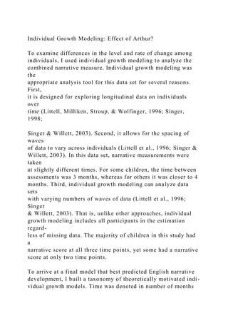 Individual Growth Modeling: Effect of Arthur?
To examine differences in the level and rate of change among
individuals, I used individual growth modeling to analyze the
combined narrative measure. Individual growth modeling was
the
appropriate analysis tool for this data set for several reasons.
First,
it is designed for exploring longitudinal data on individuals
over
time (Littell, Milliken, Stroup, & Wolfinger, 1996; Singer,
1998;
Singer & Willett, 2003). Second, it allows for the spacing of
waves
of data to vary across individuals (Littell et al., 1996; Singer &
Willett, 2003). In this data set, narrative measurements were
taken
at slightly different times. For some children, the time between
assessments was 3 months, whereas for others it was closer to 4
months. Third, individual growth modeling can analyze data
sets
with varying numbers of waves of data (Littell et al., 1996;
Singer
& Willett, 2003). That is, unlike other approaches, individual
growth modeling includes all participants in the estimation
regard-
less of missing data. The majority of children in this study had
a
narrative score at all three time points, yet some had a narrative
score at only two time points.
To arrive at a final model that best predicted English narrative
development, I built a taxonomy of theoretically motivated indi-
vidual growth models. Time was denoted in number of months
 