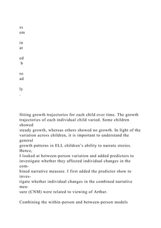 ss
em
in
at
ed
b
ro
ad
ly
.
fitting growth trajectories for each child over time. The growth
trajectories of each individual child varied. Some children
showed
steady growth, whereas others showed no growth. In light of the
variation across children, it is important to understand the
general
growth patterns in ELL children’s ability to narrate stories.
Hence,
I looked at between-person variation and added predictors to
investigate whether they affected individual changes in the
com-
bined narrative measure. I first added the predictor show to
inves-
tigate whether individual changes in the combined narrative
mea-
sure (CNM) were related to viewing of Arthur.
Combining the within-person and between-person models
 