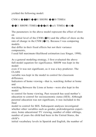 yielded the following model:
CNM ti � ��00 � �01 SHOWi � �10 TIMEti
� �11 SHOWi TIMEti� � �u0i � u1i TIMEti � rti�.
The parameters in the above model represent the effect of show
on
the initial level of the CNM (�01) and the effect of show on the
rate of change in the CNM (�11). Because I was comparing
models
that differ in their fixed effects but not their variance
components,
I used full maximum-likelihood estimation (see Singer, 1998).
As a general modeling strategy, I first evaluated the above
full-model equation for significance. SHOW was kept in the
model
even if it was not significant, as it was a key predictor. The
CLASS
variable was kept in the model to control for classroom
difference.
Indicators of home viewing—that is, watching Arthur at home
and
watching Between the Lions at home—were also kept in the
model
to control for home viewing. Past research has used mother’s
education to control for socioeconomic status (SES). Although
parental education was not significant, it was included in the
final
model to control for SES. Subsequent analyses investigated
whether other variables such as gender, prekindergarten experi-
ence, home educational TV viewing, number of older siblings,
number of years the child had been in the United States, the
child’s
initial vocabulary levels in Spanish and English, the number of
 