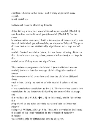 children’s books in the home, and library exposure4 were
signif-
icant variables.
Individual Growth Modeling Results
After fitting a baseline unconditional means model (Model 1)
and baseline unconditional growth model (Model 2) for the
com-
bined narrative measure, I built a taxonomy of theoretically mo-
tivated individual growth models, as shown in Table 4. The pre-
dictors that were not statistically significant were kept out of
the
model. Control variables (show, Arthur home viewing, Between
the Lions home viewing, class, parental education) were kept in
the
model even if they were not significant.
The variance components in Model 1 (unconditional means
model) indicate that the average child’s English combined
narra-
tive measure varied over time and that the children differed
from
each other. Using the results of this model, I calculated the
intra-
class correlation coefficient to be .50. The intraclass correlation
coefficient is the intercept divided by the sum of the intercept
and
the residual (8.53/[8.53 � 8.38] in this case), and it “describes
the
proportion of the total outcome variation that lies between
people”
(Singer & Willett, 2003, p. 96). Thus, this correlation indicated
that half of the total variation in the combined narrative
measure
was attributable to differences among children.
 