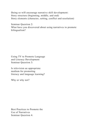 Doing so will encourage narrative skill development:
Story structure (beginning, middle, and end)
Story elements (character, setting, conflict and resolution)
Seminar Question 2:
What have you discovered about using narratives to promote
bilingualism?
Using TV to Promote Language
and Literacy Development
Seminar Question 3:
Is television an appropriate
medium for promoting
literacy and language learning?
Why or why not?
Best Practices to Promote the
Use of Narratives
Seminar Question 4:
 