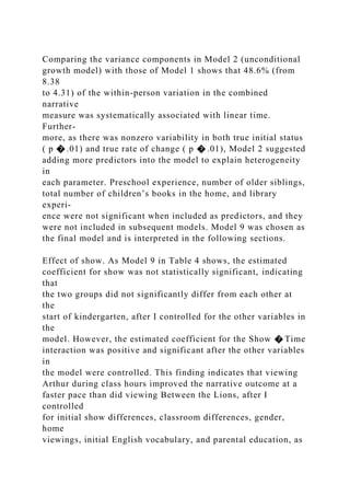 Comparing the variance components in Model 2 (unconditional
growth model) with those of Model 1 shows that 48.6% (from
8.38
to 4.31) of the within-person variation in the combined
narrative
measure was systematically associated with linear time.
Further-
more, as there was nonzero variability in both true initial status
( p � .01) and true rate of change ( p � .01), Model 2 suggested
adding more predictors into the model to explain heterogeneity
in
each parameter. Preschool experience, number of older siblings,
total number of children’s books in the home, and library
experi-
ence were not significant when included as predictors, and they
were not included in subsequent models. Model 9 was chosen as
the final model and is interpreted in the following sections.
Effect of show. As Model 9 in Table 4 shows, the estimated
coefficient for show was not statistically significant, indicating
that
the two groups did not significantly differ from each other at
the
start of kindergarten, after I controlled for the other variables in
the
model. However, the estimated coefficient for the Show � Time
interaction was positive and significant after the other variables
in
the model were controlled. This finding indicates that viewing
Arthur during class hours improved the narrative outcome at a
faster pace than did viewing Between the Lions, after I
controlled
for initial show differences, classroom differences, gender,
home
viewings, initial English vocabulary, and parental education, as
 