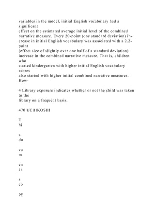 variables in the model, initial English vocabulary had a
significant
effect on the estimated average initial level of the combined
narrative measure. Every 20-point (one standard deviation) in-
crease in initial English vocabulary was associated with a 2.2-
point
(effect size of slightly over one half of a standard deviation)
increase in the combined narrative measure. That is, children
who
started kindergarten with higher initial English vocabulary
scores
also started with higher initial combined narrative measures.
How-
4 Library exposure indicates whether or not the child was taken
to the
library on a frequent basis.
470 UCHIKOSHI
T
hi
s
do
cu
m
en
t i
s
co
py
 