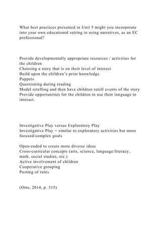What best practices presented in Unit 5 might you incorporate
into your own educational setting in using narratives, as an EC
professional?
Provide developmentally appropriate resources / activities for
the children
Choosing a story that is on their level of interest
Build upon the children’s prior knowledge
Puppets
Questioning during reading
Model retelling and then have children retell events of the story
Provide opportunities for the children to use their language to
interact.
Investigative Play versus Exploratory Play
Investigative Play = similar to exploratory activities but more
focused/complex goals
Open-ended to create more diverse ideas
Cross-curricular concepts (arts, science, language/literacy,
math, social studies, etc.)
Active involvement of children
Cooperative grouping
Posting of rules
(Otto, 2014, p. 315)
 
