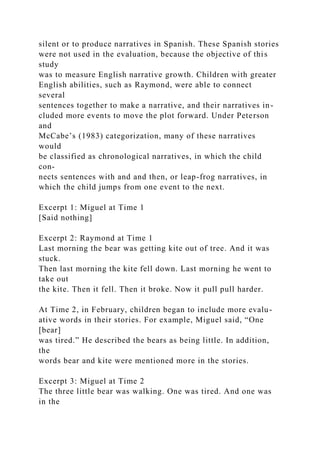 silent or to produce narratives in Spanish. These Spanish stories
were not used in the evaluation, because the objective of this
study
was to measure English narrative growth. Children with greater
English abilities, such as Raymond, were able to connect
several
sentences together to make a narrative, and their narratives in-
cluded more events to move the plot forward. Under Peterson
and
McCabe’s (1983) categorization, many of these narratives
would
be classified as chronological narratives, in which the child
con-
nects sentences with and and then, or leap-frog narratives, in
which the child jumps from one event to the next.
Excerpt 1: Miguel at Time 1
[Said nothing]
Excerpt 2: Raymond at Time 1
Last morning the bear was getting kite out of tree. And it was
stuck.
Then last morning the kite fell down. Last morning he went to
take out
the kite. Then it fell. Then it broke. Now it pull pull harder.
At Time 2, in February, children began to include more evalu-
ative words in their stories. For example, Miguel said, “One
[bear]
was tired.” He described the bears as being little. In addition,
the
words bear and kite were mentioned more in the stories.
Excerpt 3: Miguel at Time 2
The three little bear was walking. One was tired. And one was
in the
 