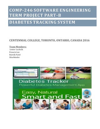 TABLE OF CONTENTSCOMP-246 SOFTWARE ENGINEERING
TERM PROJECT PART-B
DIABETES TRACKING SYSTEM
CENTENNIAL COLLEGE, TORONTO, ONTARIO, CANADA 2016
Team Members:
Lester Lachcik
Francis Lee
Rutvik Patel
SGurbinder
 