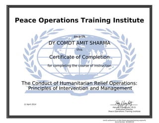 Peace Operations Training Institute
awards
DY COMDT AMIT SHARMA
this
Certificate of Completion
for completing the course of instruction
Principles of Intervention and Management
The Conduct of Humanitarian Relief Operations:
12 April 2014
Harvey J. Langholtz, Ph.D.
Executive Director
Peace Operations Training Institute
Verify authenticity at http://www.peaceopstraining.org/verify
Serial Number: 925989330
 