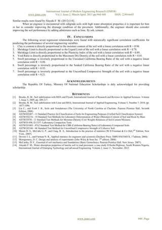 International Journal of Modern Engineering Research (IJMER)
                www.ijmer.com              Vol.3, Issue.2, March-April. 2013 pp-944-948      ISSN: 2249-6645

Similar results were found by Alayaki F. M. (2012) [14].
         When an engineer is encountered with subgrade soils with high water absorption properties it is important for him
or her to consider improving the drainage condition of the pavement. Additionally, the engineer should also consider
improving the soil performance by adding admixtures such as lime, fly ash, cement.

                                                        IV. CONCLUSIONS
         The following seven regression relationships were found with statistically significant correlation coefficients for
predicting the performance of several engineering variables.
1. Clay is content is directly proportional to the moisture content of the soil with a linear correlation with R = 0.98.
2. Shrinkage Limit is directly proportional to the Liquid Limit of the soil with a linear correlation with R = 0.78.
3. Shrinkage Limit is directly proportional to the Plasticity Index of the soil with a linear correlation with R = 0.89.
4. Void Ratio is directly proportional to the Maximum Dry Density of the soil with a linear correlation with R = 0.81.
5. Swell percentage is inversely proportional to the Unsoaked California Bearing Ratio of the soil with a negative linear
    correlation with R = 0.88.
6. Swell percentage is inversely proportional to the Soaked California Bearing Ratio of the soil with a negative linear
    correlation with R = 0.93.
7. Swell percentage is inversely proportional to the Unconfined Compressive Strength of the soil with a negative linear
    correlation with R = 0.21.

                                                       ACKNOWLEDGMENTS
         The Republic Of Turkey, Ministry Of National Education Scholarships is duly acknowledged for providing
scholarship.

                                                              REFERENCES
[1]    Brooks, R. M., Soil stabilization with RHA and Flyash, International Journal of Research and Reviews in Applied Sciences. Volume
       1, Issue 3, 2009, pp. 209-217.
[2]    Brooks, R. M., Soil stabilization with Lime and RHA, International Journal of Applied Engineering, Volume 5, Number 7, 2010, pp.
       1077-1086.
[3]    Liu C., and Evett J. B., Soils and foundations (The University of North Carolina at Charlotte. Pearson Prentice Hall. Seventh
       Edition, 2008).
[4]    ASTM D2487 - 11 Standard Practice for Classification of Soils for Engineering Purposes (Unified Soil Classification System)
[5]    ASTM D2216 - 10 Standard Test Methods for Laboratory Determination of Water (Moisture) Content of Soil and Rock by Mass
[6]    ASTM D558 - 11 Standard Test Methods for Moisture-Density (Unit Weight) Relations of Soil-Cement Mixtures
[7]    ASTM D 698, D 1557- Laboratory Compaction Tests
[8]    ASTM D1883 - 07e2 Standard Test Method for CBR (California Bearing Ratio) of Laboratory-Compacted Soils
[9]    ASTM D2166 - 06 Standard Test Method for Unconfined Compressive Strength of Cohesive Soil.
[10]   Moore D. S., McCabe G. P., and Craig, B. A., Introduction to the practice of statistics (W H Freeman & Co (Sd),7th Edition, New
       York., 2005).
[11]   Devore J. L., and Farnum N. R., Applied statistics for engineers and scientists (Duxbury Press. ISBN 05435601X, 1stedition, 2004).
[12]   Montgomery, D. C. Design and analysis of experiments (John Wiley & Sons Inc. 7th edition, 2008).
[13]   McCarthy, D. F., Essential of soil mechanics and foundations (Basic Geotechnics. Pearson Prentice Hall. New Jersey. 2007).
[14]   Alayaki F. M., Water absorption properties of laterite soil in road pavement: a case study If-Ilesha Highway, South Western Nigeria,
       International Journal of Emerging Technology and advanced Engineering. Volume 2, issue 11, November, 2012.




                                                                  www.ijmer.com                                                948 | Page
 
