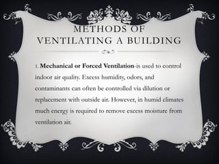 METHODS OF
VENTILATING A BUILDING

1. Mechanical      or Forced Ventilation-is used to control
indoor air quality. Excess humidity, odors, and
contaminants can often be controlled via dilution or
replacement with outside air. However, in humid climates
much energy is required to remove excess moisture from
ventilation air.
 