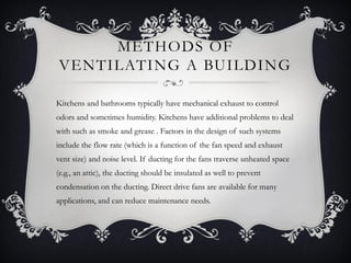METHODS OF
VENTILATING A BUILDING

Kitchens and bathrooms typically have mechanical exhaust to control
odors and sometimes humidity. Kitchens have additional problems to deal
with such as smoke and grease . Factors in the design of such systems
include the flow rate (which is a function of the fan speed and exhaust
vent size) and noise level. If ducting for the fans traverse unheated space
(e.g., an attic), the ducting should be insulated as well to prevent
condensation on the ducting. Direct drive fans are available for many
applications, and can reduce maintenance needs.
 