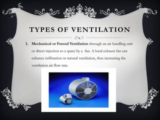 TYPES OF VENTILATION
1. Mechanical or Forced Ventilation-through an air handling unit
   or direct injection to a space by a fan. A local exhaust fan can
   enhance infiltration or natural ventilation, thus increasing the
   ventilation air flow rate.
 