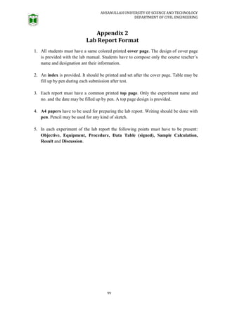 AHSANULLAH UNIVERSITY OF SCIENCE AND TECHNOLOGY
DEPARTMENT OF CIVIL ENGINEERING
99
Appendix 2
Lab Report Format
1. All students must have a same colored printed cover page. The design of cover page
is provided with the lab manual. Students have to compose only the course teacher’s
name and designation ant their information.
2. An index is provided. It should be printed and set after the cover page. Table may be
fill up by pen during each submission after test.
3. Each report must have a common printed top page. Only the experiment name and
no. and the date may be filled up by pen. A top page design is provided.
4. A4 papers have to be used for preparing the lab report. Writing should be done with
pen. Pencil may be used for any kind of sketch.
5. In each experiment of the lab report the following points must have to be present:
Objective, Equipment, Procedure, Data Table (signed), Sample Calculation,
Result and Discussion.
 