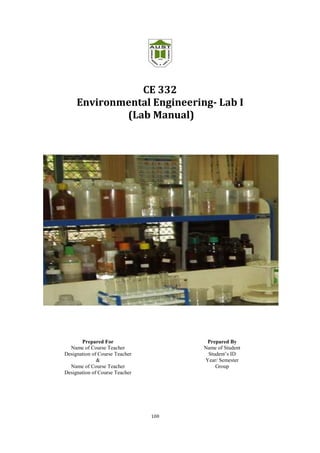 100
CE 332
Environmental Engineering- Lab I
(Lab Manual)
Prepared For
Name of Course Teacher
Designation of Course Teacher
&
Name of Course Teacher
Designation of Course Teacher
Prepared By
Name of Student
Student’s ID
Year/ Semester
Group
 