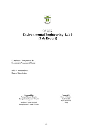 102
CE 332
Environmental Engineering- Lab I
(Lab Report)
Experiment / Assignment No. :
Experiment/Assignmrnt Name:
Date of Performance:
Date of Submission:
Prepared For
Name of Course Teacher
Designation of Course Teacher
&
Name of Course Teacher
Designation of Course Teacher
Prepared By
Name of Student
Student’s ID
Year/ Semester
Group
 