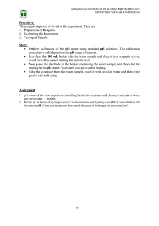 AHSANULLAH UNIVERSITY OF SCIENCE AND TECHNOLOGY
DEPARTMENT OF CIVIL ENGINEERING
10
Procedure:
Three major steps are involved in the experiment. They are
1. Preparation of Reagents
2. Calibrating the Instrument
3. Testing of Sample
Steps:
 Perform calibration of the pH meter using standard pH solutions. The calibration
procedure would depend on the pH range of interest.
 In a clean dry 100 mL beaker take the water sample and place it in a magnetic stirrer,
insert the teflon coated stirring bar and stir well.
 Now place the electrode in the beaker containing the water sample and check for the
reading in the pH meter. Wait until you get a stable reading.
 Take the electrode from the water sample, wash it with distilled water and then wipe
gently with soft tissue.
Assignment
1. pH is one of the most important controlling factors for treatment and chemical analysis of water
and wastewater — explain.
2. Define pH in terms of hydrogen-ion (H+
) concentration and hydroxyl-ion (OH-
) concentration. An
increase in pH of one unit represents how much decrease in hydrogen ion concentration?
 