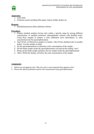 AHSANULLAH UNIVERSITY OF SCIENCE AND TECHNOLOGY
DEPARTMENT OF CIVIL ENGINEERING
15
Apparatus:
1. Color Disk
2. Filtration system including filter paper, funnel, holder, beaker etc.
Reagent:
1. Standard potassium chloro-platinate solution
Procedure:
1. Prepare standard samples having color within a specific range by mixing different
concentration of standard potassium chloroplatinate solution with distilled water.
Using these samples to prepare a color calibration curve (absorbance vs. color
concentration) for the spectrophotometer.
2. Take 50-mL of filtered test sample in a beaker. Take 50-mL distilled water in another
beaker. Use this sample as blank.
3. Set the spectrophotometer to determine color concentration of the sample.
4. Put the blank sample inside the spectrophotometer cell and set the reading "zero''.
5. Bring out the blank sample and place the test sample inside the spectrophotometer
6. After a While the display will show the color concentration of the sample.
Assignment:
1. Define true and apparent color. Why true color is more important than apparent color?
2. Discuss the optical mechanism used in color measurement using spectrophotometer.
 
