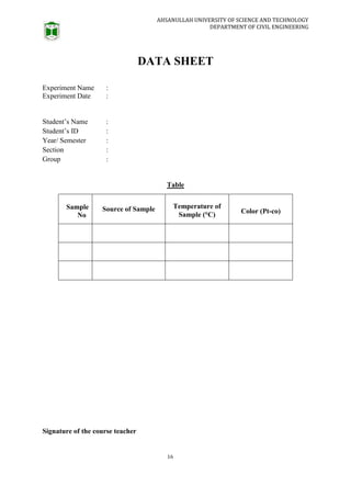 AHSANULLAH UNIVERSITY OF SCIENCE AND TECHNOLOGY
DEPARTMENT OF CIVIL ENGINEERING
16
DATA SHEET
Experiment Name :
Experiment Date :
Student’s Name :
Student’s ID :
Year/ Semester :
Section :
Group :
Table
Sample
No
Source of Sample Temperature of
Sample (°C) Color (Pt-co)
Signature of the course teacher
 
