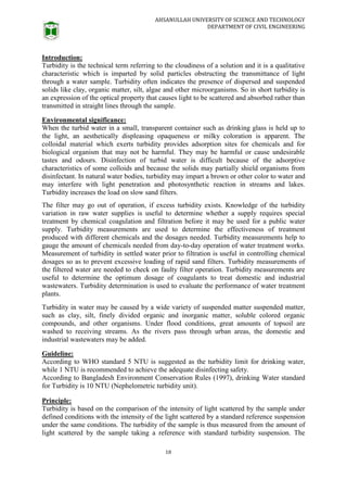 AHSANULLAH UNIVERSITY OF SCIENCE AND TECHNOLOGY
DEPARTMENT OF CIVIL ENGINEERING
18
Introduction:
Turbidity is the technical term referring to the cloudiness of a solution and it is a qualitative
characteristic which is imparted by solid particles obstructing the transmittance of light
through a water sample. Turbidity often indicates the presence of dispersed and suspended
solids like clay, organic matter, silt, algae and other microorganisms. So in short turbidity is
an expression of the optical property that causes light to be scattered and absorbed rather than
transmitted in straight lines through the sample.
Environmental significance:
When the turbid water in a small, transparent container such as drinking glass is held up to
the light, an aesthetically displeasing opaqueness or milky coloration is apparent. The
colloidal material which exerts turbidity provides adsorption sites for chemicals and for
biological organism that may not be harmful. They may be harmful or cause undesirable
tastes and odours. Disinfection of turbid water is difficult because of the adsorptive
characteristics of some colloids and because the solids may partially shield organisms from
disinfectant. In natural water bodies, turbidity may impart a brown or other color to water and
may interfere with light penetration and photosynthetic reaction in streams and lakes.
Turbidity increases the load on slow sand filters.
The filter may go out of operation, if excess turbidity exists. Knowledge of the turbidity
variation in raw water supplies is useful to determine whether a supply requires special
treatment by chemical coagulation and filtration before it may be used for a public water
supply. Turbidity measurements are used to determine the effectiveness of treatment
produced with different chemicals and the dosages needed. Turbidity measurements help to
gauge the amount of chemicals needed from day-to-day operation of water treatment works.
Measurement of turbidity in settled water prior to filtration is useful in controlling chemical
dosages so as to prevent excessive loading of rapid sand filters. Turbidity measurements of
the filtered water are needed to check on faulty filter operation. Turbidity measurements are
useful to determine the optimum dosage of coagulants to treat domestic and industrial
wastewaters. Turbidity determination is used to evaluate the performance of water treatment
plants.
Turbidity in water may be caused by a wide variety of suspended matter suspended matter,
such as clay, silt, finely divided organic and inorganic matter, soluble colored organic
compounds, and other organisms. Under flood conditions, great amounts of topsoil are
washed to receiving streams. As the rivers pass through urban areas, the domestic and
industrial wastewaters may be added.
Guideline:
According to WHO standard 5 NTU is suggested as the turbidity limit for drinking water,
while 1 NTU is recommended to achieve the adequate disinfecting safety.
According to Bangladesh Environment Conservation Rules (1997), drinking Water standard
for Turbidity is 10 NTU (Nephelometric turbidity unit).
Principle:
Turbidity is based on the comparison of the intensity of light scattered by the sample under
defined conditions with the intensity of the light scattered by a standard reference suspension
under the same conditions. The turbidity of the sample is thus measured from the amount of
light scattered by the sample taking a reference with standard turbidity suspension. The
 
