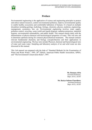 AHSANULLAH UNIVERSITY OF SCIENCE AND TECHNOLOGY
DEPARTMENT OF CIVIL ENGINEERING
1
Preface
Environmental engineering is the application of science and engineering principles to protect
and utilize natural resources, control environmental pollution, improve environmental quality
to enable healthy ecosystems and comfortable habitation of humans. It is based on multiple
disciplines including geology, hydrology, biology, chemistry, physics, medicine, engineering,
management, economics, law, etc. Environmental engineering involves water supply,
pollution control, recycling, waste (solid and liquid) disposal, radiation protection, industrial
hygiene, environmental sustainability, and public health. This manual mainly deals with the
determination of physio-chemical and bacteriological properties of water. This will also aid
to determine optimum dosing for common physiochemical treatments. The manual contains
relevant fundamental chemistry and biology concepts/theories and their applications in
environmental engineering. The key tests include Physical, chemical and bacteriological tests
of water and waste water. Sampling and laboratory analysis of air and solid waste are also
discussed in this manual.
This Lab manual was prepared with the help of “Standard Methods for the Examination of
Water and Waste Water”, 1995, 20th
Edition, American Public Health Association, APHA;
and “The Environment Conservation Rules", 1997.
.
Ms. Rumana Afrin
Assistant Professor,
Dept. of CE, AUST
Ms. Raziya Sultana Chowdhury
Assistant Professor
Dept. of CE, AUST
 