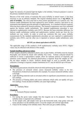 AHSANULLAH UNIVERSITY OF SCIENCE AND TECHNOLOGY
DEPARTMENT OF CIVIL ENGINEERING
19
higher the intensity of scattered light the higher is the turbidity. Formazin polymer is used as
the primary standard reference suspension.
Because of the wide variety of materials that cause turbidity in natural waters, it has been
necessary to use an arbitrary standard. The original standard chosen was; 1 mg SiO2/L =1
unit of turbidity. The silica used had to meet certain specifications as to particle size. The
Jackson candle turbidimeter has been replaced by more reliable, sensitive, and easier to use
instruments that depend upon the principle of nephelometry. As a standard reference material,
Silica has been replaced by formazin polymer. The formazin suspensions were first calibrated
against the Jackson candle turbidimeter. The standard nephelometry procedure is now
reported in nephelometric turbidity units (NTU). Because the basic principles difference for
Jackson candle turbidimeter method and nephelometric method, results got from the two
methods can vary widely. In order to avoid any confusion this may cause, turbidity
measurements by the standard nephelometry procedure are now reported in nephelometric
turbidity units (NTU), and the other one is reported in Jackson candle turbidimeter units
(JTU).
40 NTU are about equivalent to 40 JTU.
The applicable range of this method is 0-40 nephelometric turbidity units (NTU). Higher
values may be obtained with dilution of the sample.
Sample handling and preservation:
Water samples should be collected in plastic cans or glass bottles. All bottles must be cleaned
thoroughly and should be rinsed with turbidity free water. Volume collected should be
sufficient to insure a representative sample, allow for replicate analysis (if required), and
minimize waste disposal. No chemical preservation is required. Keep the samples at 4°C.
Do not allow samples to freeze. Analysis should begin as soon as possible after the
collection. If storage is required, samples maintained at 4°C may be held for up to 48 hours.
Precautions:
The following precautions should be observed while performing the experiment:
 The presence of coloured solutes causes measured turbidity values to be low.
Precipitation of dissolved constituents (for example, Fe) causes measured turbidity values
to be high.
 Light absorbing materials such as activated carbon in significant concentrations can cause
low readings.
 The presence of floating debris and coarse sediments which settle out rapidly will give
low readings. Finely divided air bubbles can cause high readings.
Apparatus:
1. Turbidity Meter
Chemicals
1. Formazin Polymer standards
Procedure:
1. For testing the given water sample first the reagents are to be prepared. Then the
turbidity meter is required to be calibrated.
2. To the sample cells, add sample water up to the horizontal mark, wipe gently with soft
tissue and place it in the turbidity meter. Cover the sample cell with the light shield.
3. Check for the reading in the turbidity meter. Wait until you get a stable reading.
 